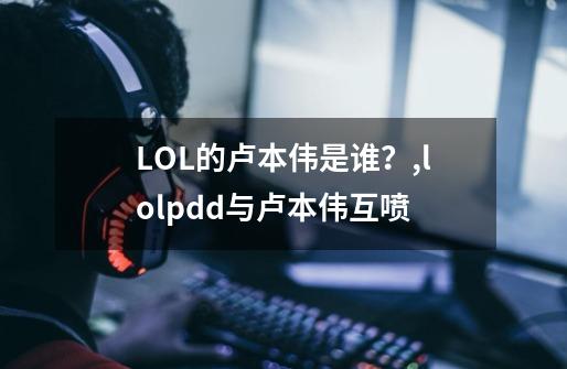 LOL的卢本伟是谁?,lolpdd与卢本伟互喷-第1张-游戏资讯-龙启网络