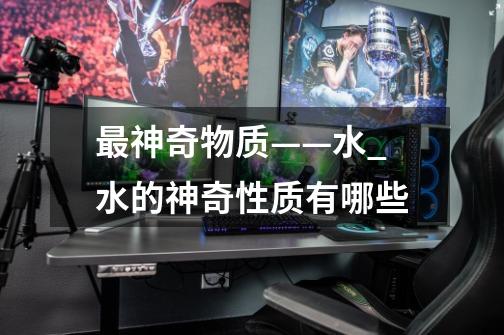 最神奇物质——水_水的神奇性质有哪些-第1张-游戏资讯-龙启网络