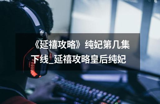 《延禧攻略》纯妃第几集下线?_延禧攻略皇后纯妃-第1张-游戏资讯-龙启网络