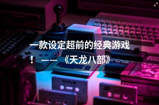 一款设定超前的经典游戏! —— 《天龙八部》-第1张-游戏资讯-龙启网络