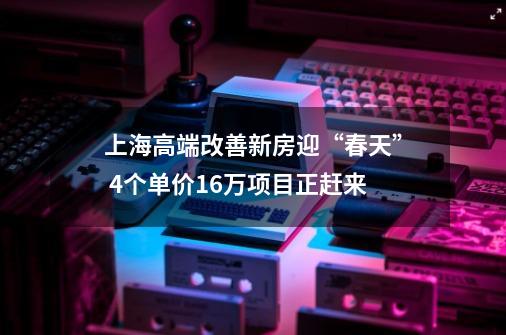 上海高端改善新房迎“春天” 4个单价16万项目正赶来-第1张-游戏资讯-龙启网络