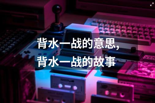 背水一战的意思,背水一战的故事-第1张-游戏资讯-龙启网络