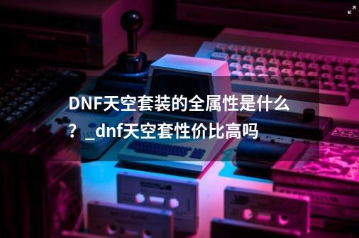 DNF天空套装的全属性是什么?_dnf天空套性价比高吗-第1张-游戏资讯-龙启网络