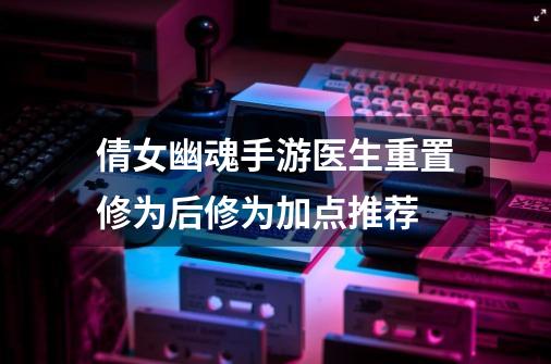 倩女幽魂手游医生重置修为后修为加点推荐-第1张-游戏资讯-龙启网络