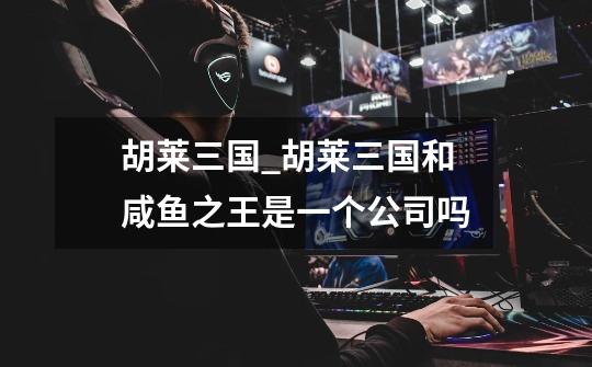 胡莱三国_胡莱三国和咸鱼之王是一个公司吗-第1张-游戏资讯-龙启网络