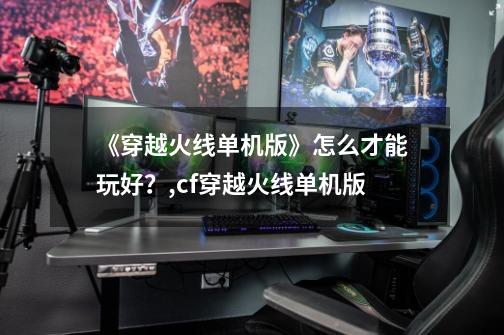 《穿越火线单机版》怎么才能玩好?,cf穿越火线单机版-第1张-游戏资讯-龙启网络