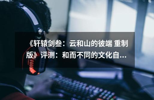 《轩辕剑叁:云和山的彼端 重制版》评测:和而不同的文化自信-第1张-游戏资讯-龙启网络