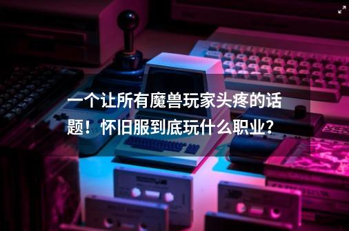 一个让所有魔兽玩家头疼的话题!怀旧服到底玩什么职业?-第1张-游戏资讯-龙启网络