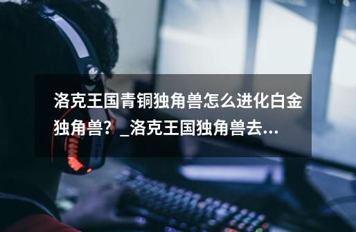 洛克王国青铜独角兽怎么进化白金独角兽？_洛克王国独角兽去哪进化-第1张-游戏资讯-龙启网络