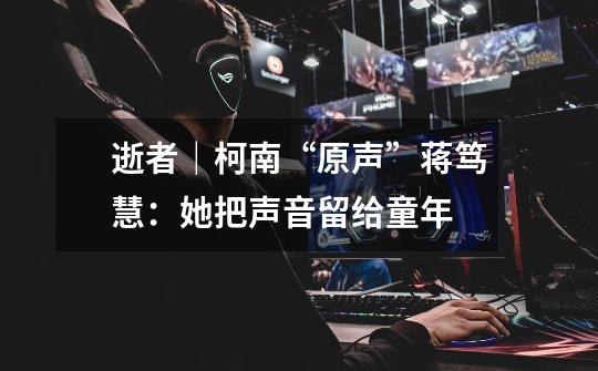 逝者｜柯南“原声”蒋笃慧：她把声音留给童年-第1张-游戏资讯-龙启网络