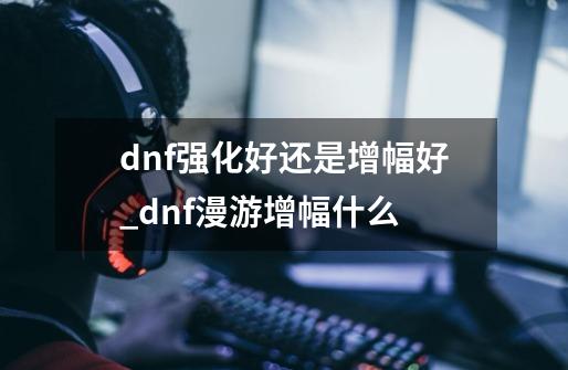 dnf强化好还是增幅好_dnf漫游增幅什么-第1张-游戏资讯-龙启网络