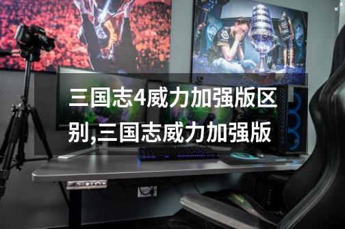三国志4威力加强版区别,三国志威力加强版-第1张-游戏资讯-龙启网络