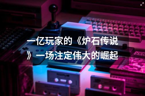 一亿玩家的《炉石传说》一场注定伟大的崛起-第1张-游戏资讯-龙启网络