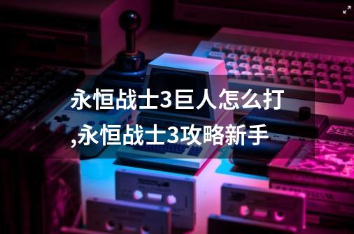 永恒战士3巨人怎么打,永恒战士3攻略新手-第1张-游戏资讯-龙启网络