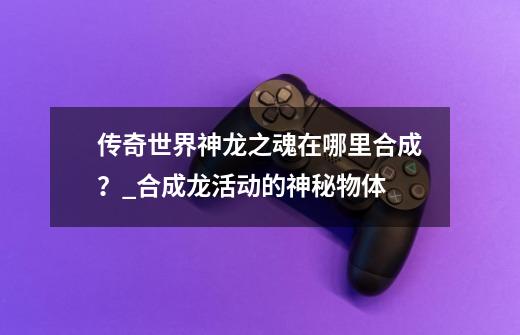 传奇世界神龙之魂在哪里合成?_合成龙活动的神秘物体-第1张-游戏资讯-龙启网络
