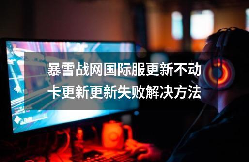 暴雪战网国际服更新不动/卡更新/更新失败解决方法-第1张-游戏资讯-龙启网络