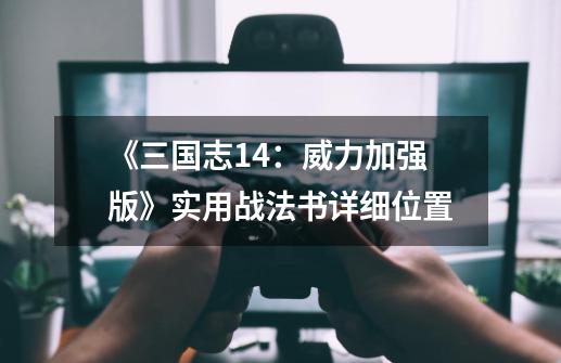 《三国志14:威力加强版》实用战法书详细位置-第1张-游戏资讯-龙启网络