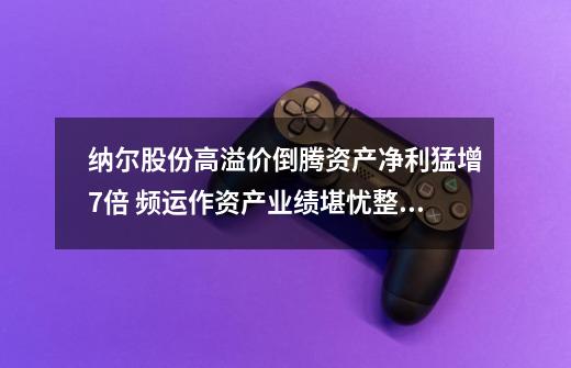 纳尔股份高溢价倒腾资产净利猛增7倍 频运作资产业绩堪忧整体分红率高达70%-第1张-游戏资讯-龙启网络