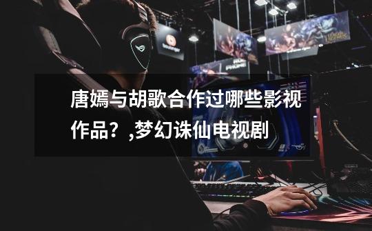 唐嫣与胡歌合作过哪些影视作品?,梦幻诛仙电视剧-第1张-游戏资讯-龙启网络
