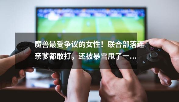 魔兽最受争议的女性！联合部落连亲爹都敢打，还被暴雪甩了一身锅-第1张-游戏资讯-龙启网络