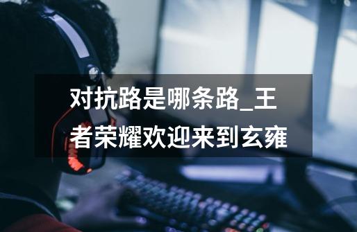 对抗路是哪条路_王者荣耀欢迎来到玄雍-第1张-游戏资讯-龙启网络