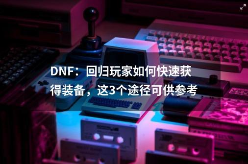 DNF:回归玩家如何快速获得装备,这3个途径可供参考-第1张-游戏资讯-龙启网络