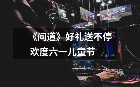《问道》好礼送不停 欢度六一儿童节-第1张-游戏资讯-龙启网络