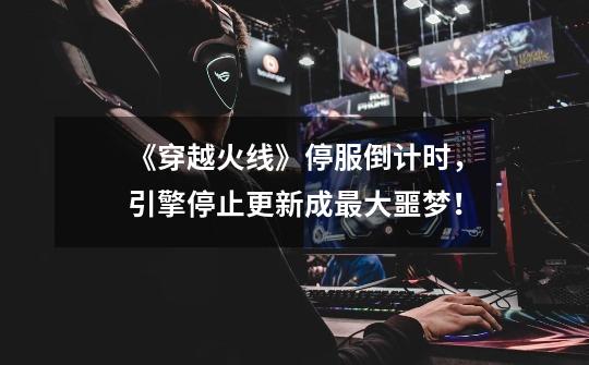 《穿越火线》停服倒计时,引擎停止更新成最大噩梦!-第1张-游戏资讯-龙启网络