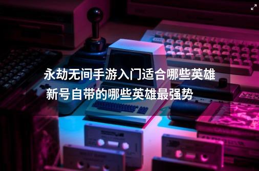 永劫无间手游入门适合哪些英雄 新号自带的哪些英雄最强势-第1张-游戏资讯-龙启网络