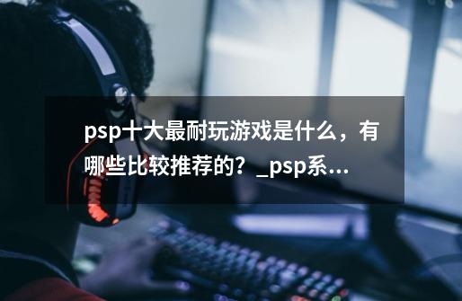 psp十大最耐玩游戏是什么,有哪些比较推荐的?_psp系统最好的游戏-第1张-游戏资讯-龙启网络