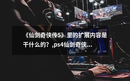 《仙剑奇侠传5》里的扩展内容是干什么的?,ps4仙剑奇侠传5-第1张-游戏资讯-龙启网络
