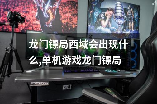龙门镖局西域会出现什么,单机游戏龙门镖局-第1张-游戏资讯-龙启网络