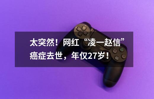太突然!网红“凌一赵信”癌症去世,年仅27岁!-第1张-游戏资讯-龙启网络
