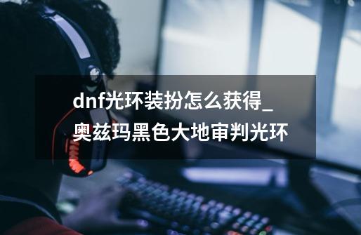 dnf光环装扮怎么获得_奥兹玛黑色大地审判光环-第1张-游戏资讯-龙启网络