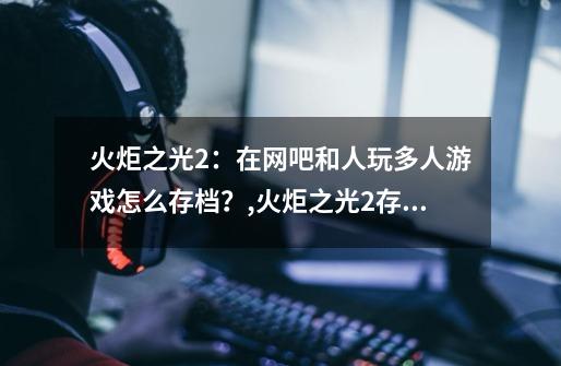 火炬之光2:在网吧和人玩多人游戏怎么存档?,火炬之光2存档204-第1张-游戏资讯-龙启网络