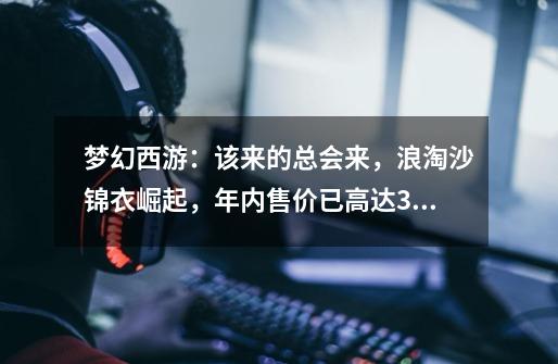 梦幻西游:该来的总会来,浪淘沙锦衣崛起,年内售价已高达3亿-第1张-游戏资讯-龙启网络