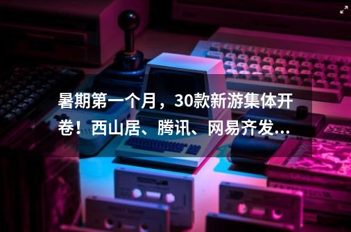 暑期第一个月,30+款新游集体开卷!西山居、腾讯、网易齐发力-第1张-游戏资讯-龙启网络