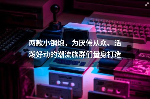 两款小钢炮，为厌倦从众、活泼好动的潮流族群们量身打造-第1张-游戏资讯-龙启网络