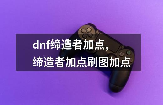 dnf缔造者加点,缔造者加点刷图加点-第1张-游戏资讯-龙启网络
