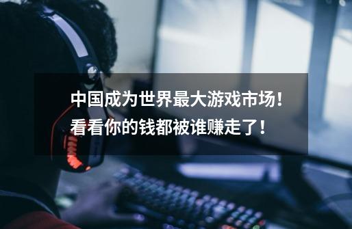 中国成为世界最大游戏市场！看看你的钱都被谁赚走了！-第1张-游戏资讯-龙启网络