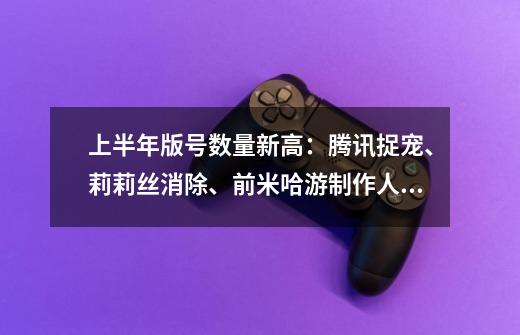 上半年版号数量新高:腾讯捉宠、莉莉丝消除、前米哈游制作人新作在列-第1张-游戏资讯-龙启网络