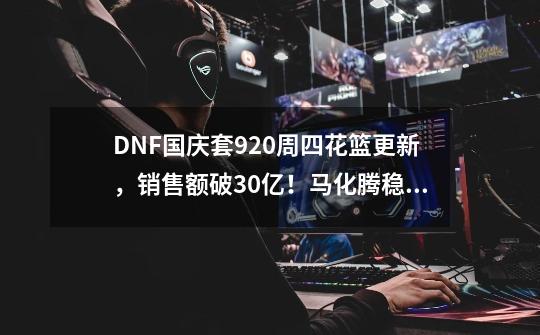 DNF国庆套9.20周四花篮更新,销售额破30亿!马化腾稳坐首富位置-第1张-游戏资讯-龙启网络