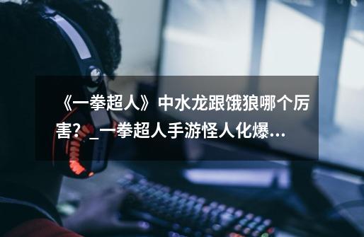 《一拳超人》中水龙跟饿狼哪个厉害？_一拳超人手游怪人化爆山-第1张-游戏资讯-龙启网络