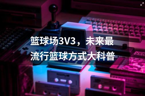 篮球场3V3,未来最流行篮球方式大科普-第1张-游戏资讯-龙启网络