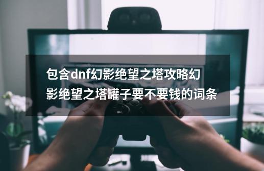 包含dnf幻影绝望之塔攻略幻影绝望之塔罐子要不要钱的词条-第1张-游戏资讯-龙启网络