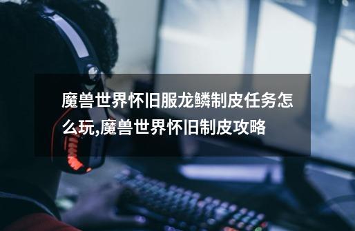 魔兽世界怀旧服龙鳞制皮任务怎么玩,魔兽世界怀旧制皮攻略-第1张-游戏资讯-龙启网络