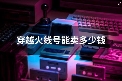 穿越火线号能卖多少钱-第1张-游戏资讯-龙启网络