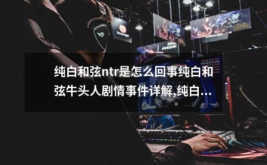 纯白和弦ntr是怎么回事纯白和弦牛头人剧情事件详解,纯白和弦wiki-第1张-游戏资讯-龙启网络