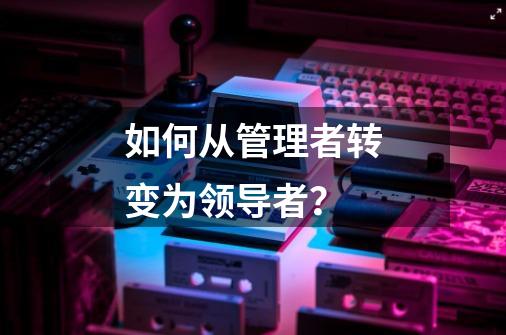 如何从管理者转变为领导者?-第1张-游戏资讯-龙启网络