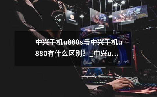 中兴手机u880s与中兴手机u880有什么区别?_中兴u880上市时间-第1张-游戏资讯-龙启网络